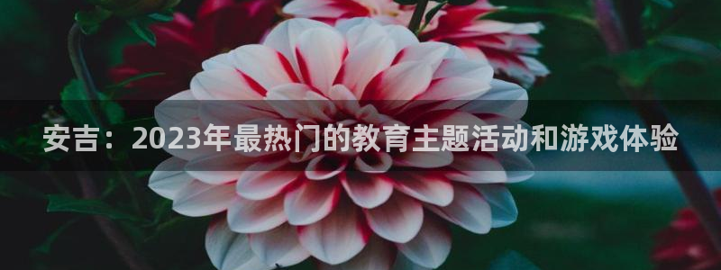 高德娱乐app下载地址：安吉：2023年最热门的教育主题活动